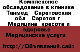 Комплексное обследование в клинике Танмед - Саратовская обл., Саратов г. Медицина, красота и здоровье » Медицинские услуги   